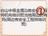 白山中级金属冶炼安全工程师机构培训班当地周边的有吗(周边有安全工程师培训班)