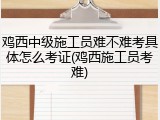 鸡西中级施工员难不难考具体怎么考证(鸡西施工员考难)