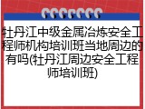 牡丹江中级金属冶炼安全工程师机构培训班当地周边的有吗(牡丹江周边安全工程师培训班)
