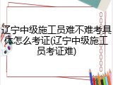 辽宁中级施工员难不难考具体怎么考证(辽宁中级施工员考证难)