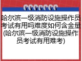 哈尔滨一级消防设施操作员考试有用吗难度如何含金量(哈尔滨一级消防设施操作员考试有用难考)