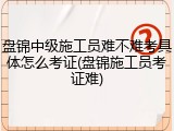 盘锦中级施工员难不难考具体怎么考证(盘锦施工员考证难)