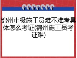 锦州中级施工员难不难考具体怎么考证(锦州施工员考证难)