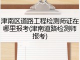津南区道路工程检测师证在哪里报考(津南道路检测师报考)
