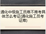 通化中级施工员难不难考具体怎么考证(通化施工员考证难)