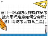 营口一级消防设施操作员考试有用吗难度如何含金量(营口消防考试有含金量)