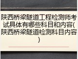 陕西桥梁隧道工程检测师考试具体有哪些科目和内容(陕西桥梁隧道检测科目内容)