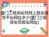 厦门三级保安员网上报名服务平台网址多少(厦门三级保安员报名网址)
