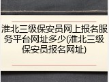 淮北三级保安员网上报名服务平台网址多少(淮北三级保安员报名网址)