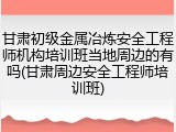 甘肃初级金属冶炼安全工程师机构培训班当地周边的有吗(甘肃周边安全工程师培训班)