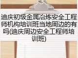 迪庆初级金属冶炼安全工程师机构培训班当地周边的有吗(迪庆周边安全工程师培训班)