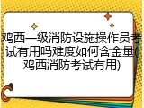 鸡西一级消防设施操作员考试有用吗难度如何含金量(鸡西消防考试有用)
