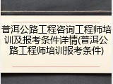 普洱公路工程咨询工程师培训及报考条件详情(普洱公路工程师培训报考条件)