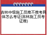 吉林中级施工员难不难考具体怎么考证(吉林施工员考证难)