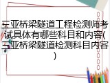 三亚桥梁隧道工程检测师考试具体有哪些科目和内容(三亚桥梁隧道检测科目内容)