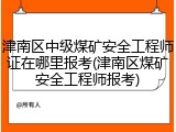 津南区中级煤矿安全工程师证在哪里报考(津南区煤矿安全工程师报考)