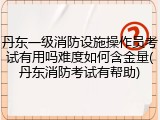 丹东一级消防设施操作员考试有用吗难度如何含金量(丹东消防考试有帮助)