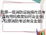 松原一级消防设施操作员考试有用吗难度如何含金量(松原消防考试有含金量)