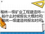 榆林一级矿业工程建造师一般什么时候报名大概时间(榆林一级建造师报名时间)