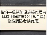 临汾一级消防设施操作员考试有用吗难度如何含金量(临汾消防考试有用)