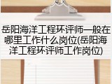 岳阳海洋工程环评师一般在哪里工作什么岗位(岳阳海洋工程环评师工作岗位)