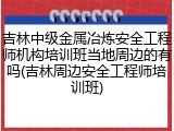 吉林中级金属冶炼安全工程师机构培训班当地周边的有吗(吉林周边安全工程师培训班)