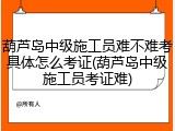 葫芦岛中级施工员难不难考具体怎么考证(葫芦岛中级施工员考证难)