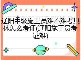 辽阳中级施工员难不难考具体怎么考证(辽阳施工员考证难)