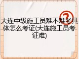 大连中级施工员难不难考具体怎么考证(大连施工员考证难)
