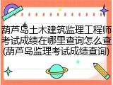 葫芦岛土木建筑监理工程师考试成绩在哪里查询怎么查(葫芦岛监理考试成绩查询)