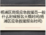 杨浦区高级应急救援员一般什么时候报名大概时间(杨浦区应急救援报名时间)