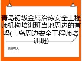 青岛初级金属冶炼安全工程师机构培训班当地周边的有吗(青岛周边安全工程师培训班)