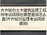 齐齐哈尔土木建筑监理工程师考试成绩在哪里查询怎么查(齐齐哈尔监理考试成绩查询)