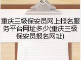 重庆三级保安员网上报名服务平台网址多少(重庆三级保安员报名网址)