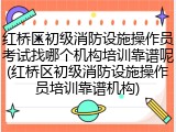 红桥区初级消防设施操作员考试找哪个机构培训靠谱呢(红桥区初级消防设施操作员培训靠谱机构)