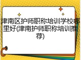 津南区护师职称培训学校哪里好(津南护师职称培训推荐)