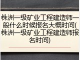 株洲一级矿业工程建造师一般什么时候报名大概时间(株洲一级矿业工程建造师报名时间)
