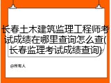 长春土木建筑监理工程师考试成绩在哪里查询怎么查(长春监理考试成绩查询)