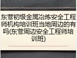 东营初级金属冶炼安全工程师机构培训班当地周边的有吗(东营周边安全工程师培训班)