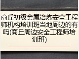 商丘初级金属冶炼安全工程师机构培训班当地周边的有吗(商丘周边安全工程师培训班)