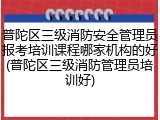 普陀区三级消防安全管理员报考培训课程哪家机构的好(普陀区三级消防管理员培训好)