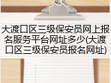 大渡口区三级保安员网上报名服务平台网址多少(大渡口区三级保安员报名网址)