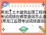 黑龙江土木建筑监理工程师考试成绩在哪里查询怎么查(黑龙江监理考试成绩查询)