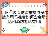 达州一级消防设施操作员考试有用吗难度如何含金量(达州消防考试有用)
