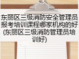 东丽区三级消防安全管理员报考培训课程哪家机构的好(东丽区三级消防管理员培训好)