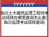 临汾土木建筑监理工程师考试成绩在哪里查询怎么查(临汾监理考试成绩查询)