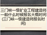 三门峡一级矿业工程建造师一般什么时候报名大概时间(三门峡一级建造师报名时间)