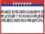 杨浦区初级消防设施操作员考试找哪个机构培训靠谱呢(杨浦区消防培训靠谱机构)