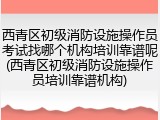 西青区初级消防设施操作员考试找哪个机构培训靠谱呢(西青区初级消防设施操作员培训靠谱机构)