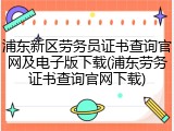 浦东新区劳务员证书查询官网及电子版下载(浦东劳务证书查询官网下载)